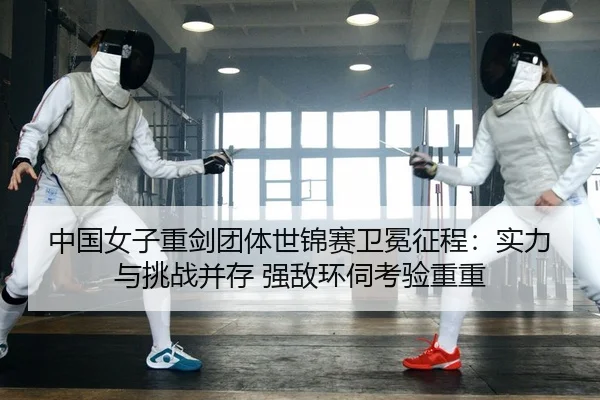 中国女子重剑团体世锦赛卫冕征程：实力与挑战并存 强敌环伺考验重重
