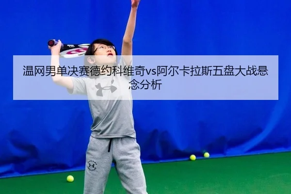 温网男单决赛德约科维奇vs阿尔卡拉斯五盘大战悬念分析